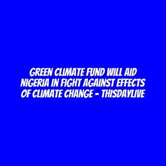 Green Climate Fund Will Aid Nigeria in Fight against Effects of Climate Change – THISDAYLIVE