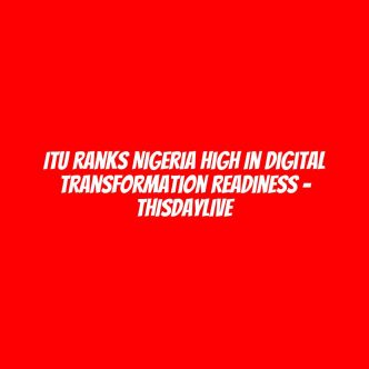 ITU Ranks Nigeria High in Digital Transformation Readiness – THISDAYLIVE