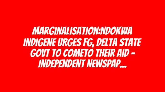 Marginalisation:Ndokwa Indigene Urges FG, Delta State Govt To ComeTo Their Aid – Independent Newspaper Nigeria