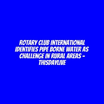 Rotary Club International Identifies Pipe Borne Water as Challenge in Rural Areas – THISDAYLIVE