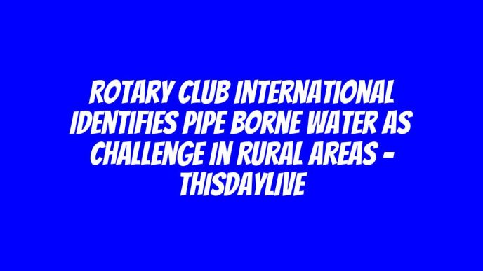 Rotary Club International Identifies Pipe Borne Water as Challenge in Rural Areas – THISDAYLIVE