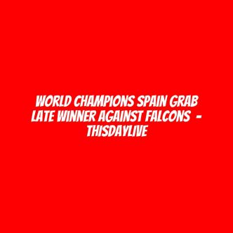 World Champions Spain Grab Late Winner Against Falcons  – THISDAYLIVE