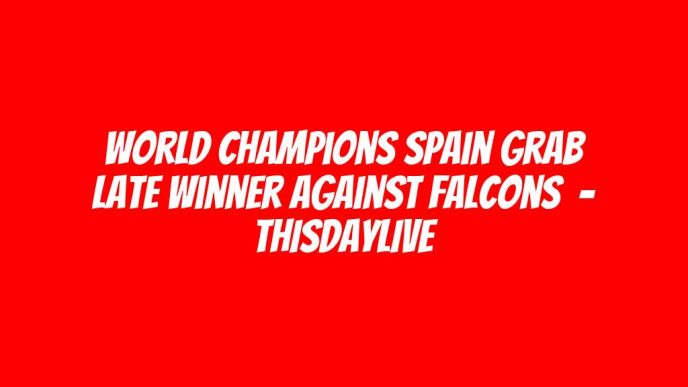 World Champions Spain Grab Late Winner Against Falcons  – THISDAYLIVE