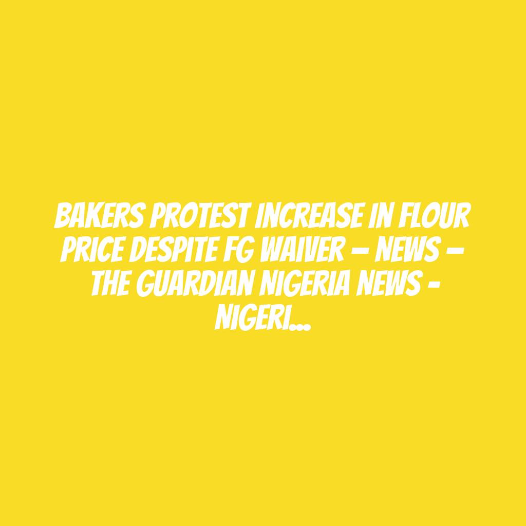 Bakers protest increase in flour price despite FG waiver — News — The Guardian Nigeria News – Nigeria and World News