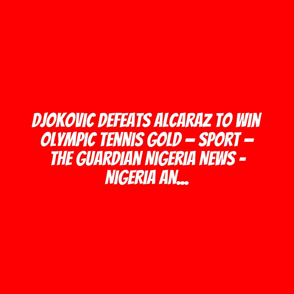 Djokovic defeats Alcaraz to win Olympic tennis gold — Sport — The Guardian Nigeria News – Nigeria and World News