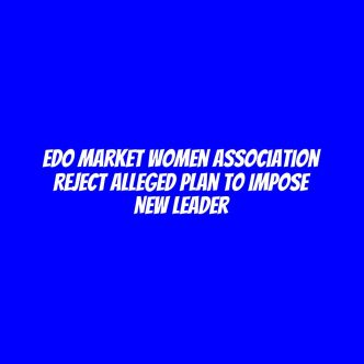 Edo market women association reject alleged plan to impose new leader
