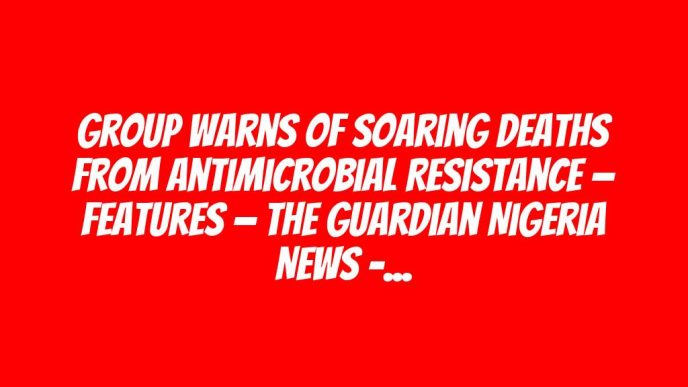 Group warns of soaring deaths from antimicrobial resistance — Features — The Guardian Nigeria News – Nigeria and World News