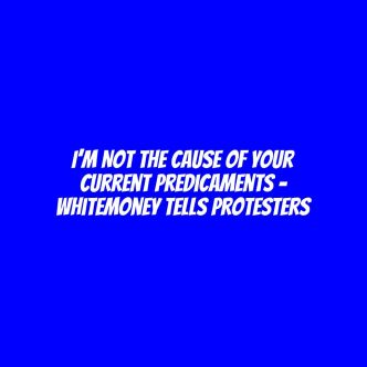 I’m not the cause of your current predicaments - Whitemoney tells protesters