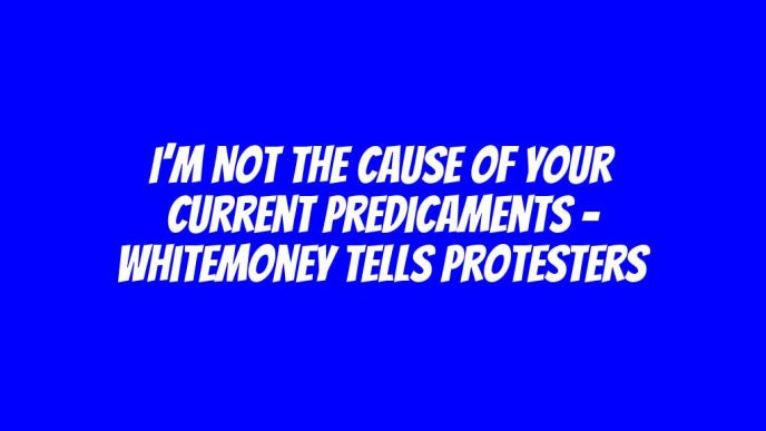 I’m not the cause of your current predicaments - Whitemoney tells protesters