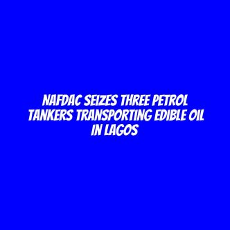 NAFDAC seizes three petrol tankers transporting edible oil in Lagos