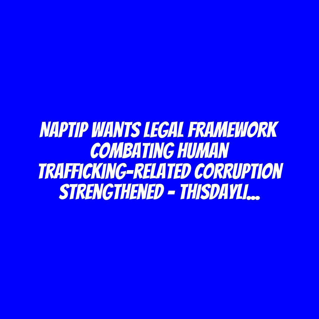 NAPTIP Wants Legal Framework Combating Human Trafficking-related Corruption Strengthened – THISDAYLIVE