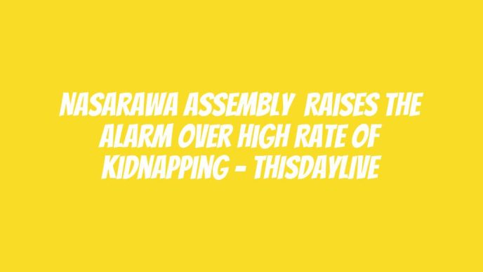 Nasarawa Assembly  Raises the Alarm over High Rate of Kidnapping – THISDAYLIVE