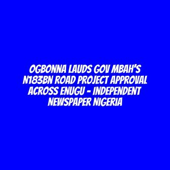 Ogbonna Lauds Gov Mbah’s N183bn Road Project Approval Across Enugu – Independent Newspaper Nigeria