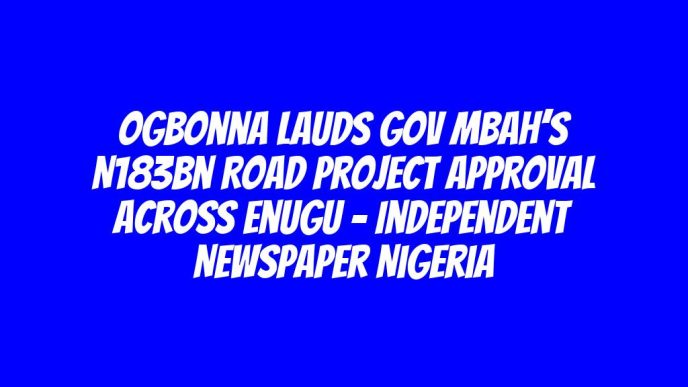 Ogbonna Lauds Gov Mbah’s N183bn Road Project Approval Across Enugu – Independent Newspaper Nigeria