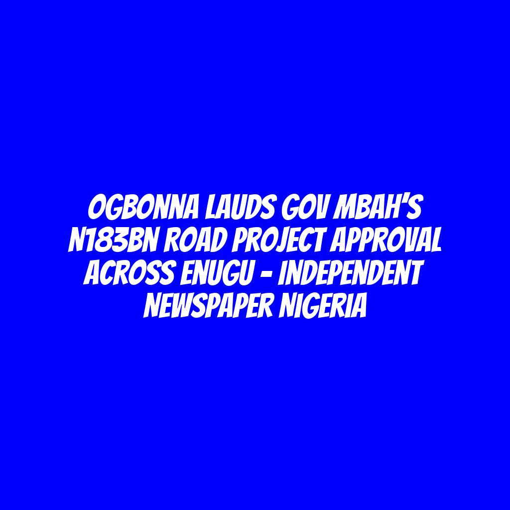 Ogbonna Lauds Gov Mbah’s N183bn Road Project Approval Across Enugu – Independent Newspaper Nigeria