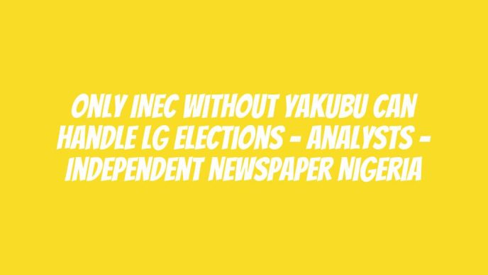 Only INEC Without Yakubu Can Handle LG Elections – Analysts – Independent Newspaper Nigeria