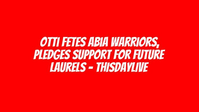 Otti Fetes Abia Warriors, Pledges Support for Future Laurels – THISDAYLIVE