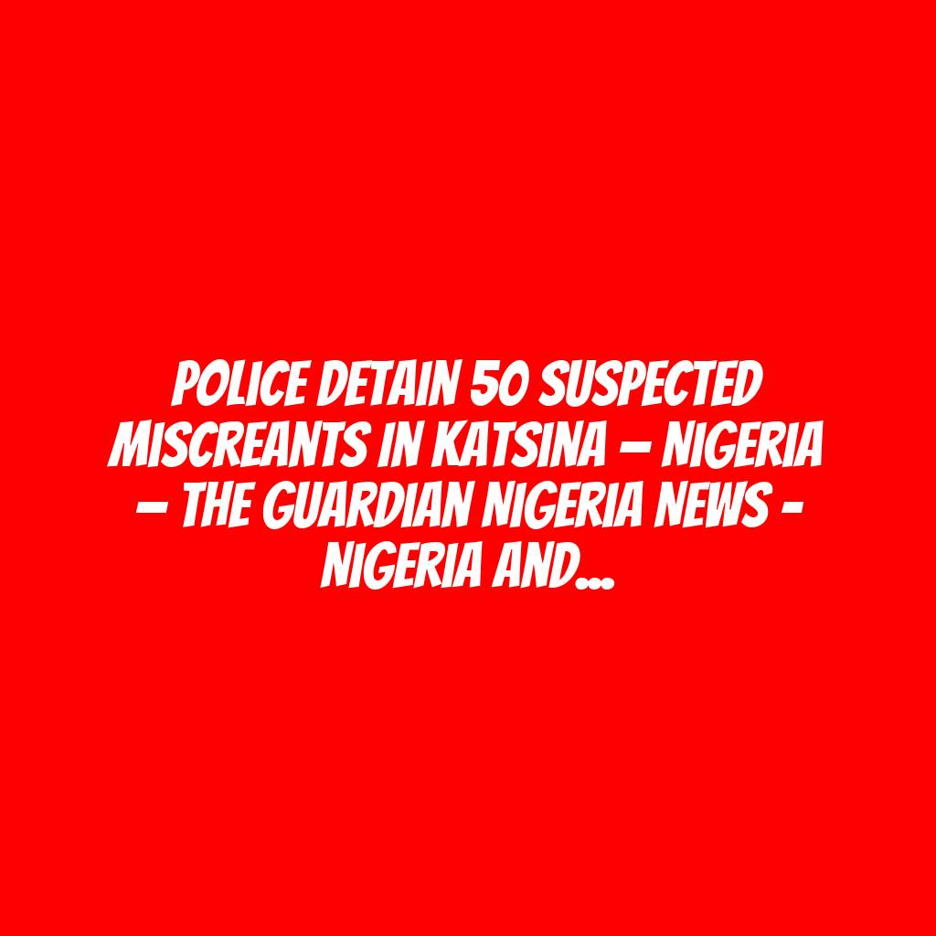 Police detain 50 suspected miscreants in Katsina — Nigeria — The Guardian Nigeria News – Nigeria and World News