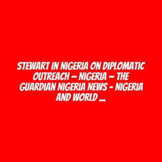 Stewart in Nigeria on diplomatic outreach — Nigeria — The Guardian Nigeria News – Nigeria and World News