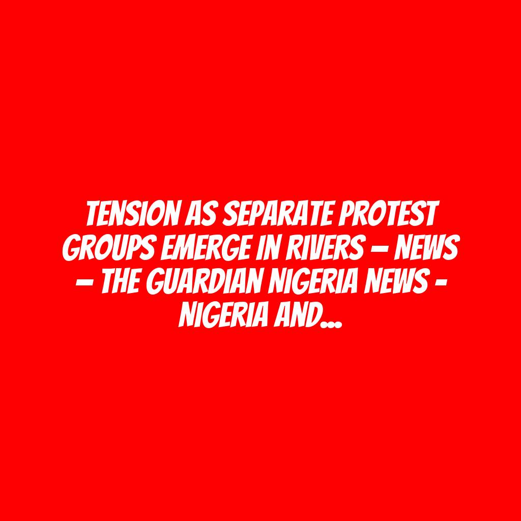 Tension as separate protest groups emerge in Rivers — News — The Guardian Nigeria News – Nigeria and World News