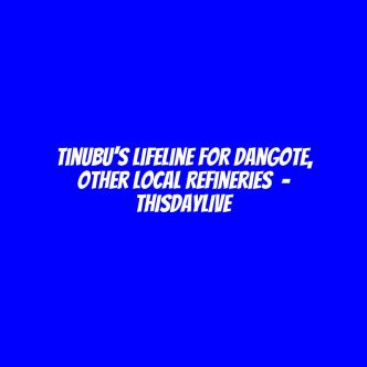 Tinubu’s Lifeline for Dangote,  Other Local Refineries  – THISDAYLIVE