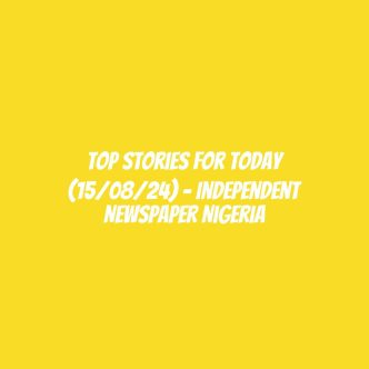 Top Stories For Today (15/08/24) – Independent Newspaper Nigeria