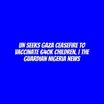 UN seeks Gaza ceasefire to vaccinate 640K children. | The Guardian Nigeria News