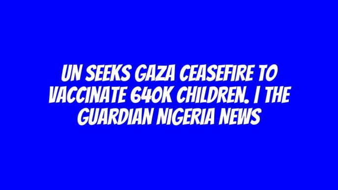 UN seeks Gaza ceasefire to vaccinate 640K children. | The Guardian Nigeria News