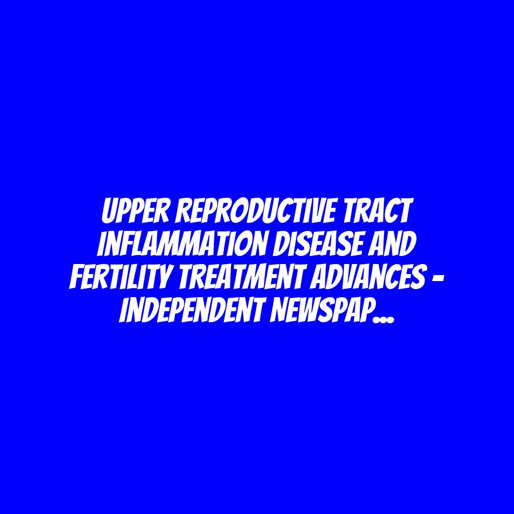 Upper Reproductive Tract Inflammation Disease And Fertility Treatment Advances – Independent Newspaper Nigeria