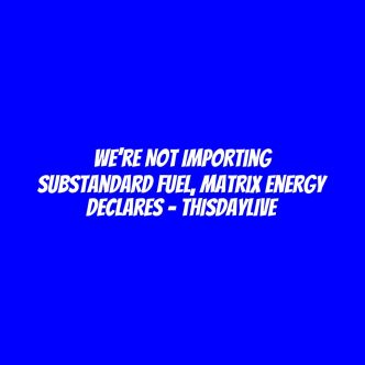 We’re Not Importing Substandard Fuel, Matrix Energy Declares – THISDAYLIVE