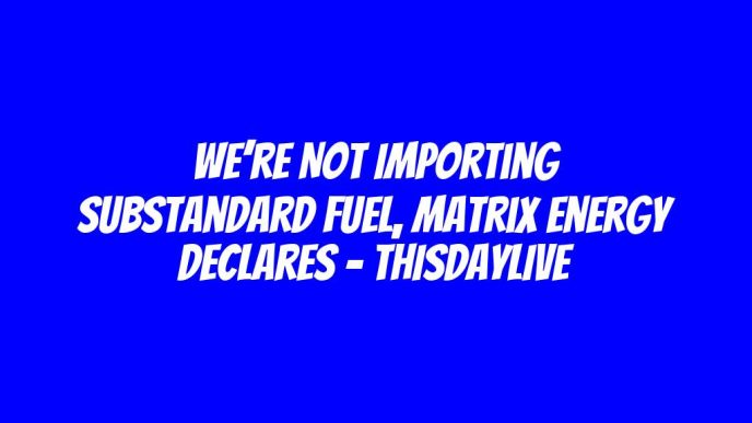 We’re Not Importing Substandard Fuel, Matrix Energy Declares – THISDAYLIVE