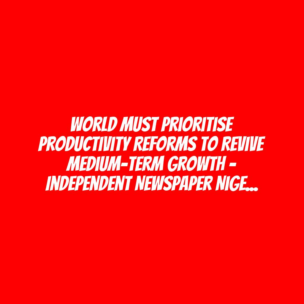 World Must Prioritise Productivity Reforms To Revive Medium-Term Growth – Independent Newspaper Nigeria